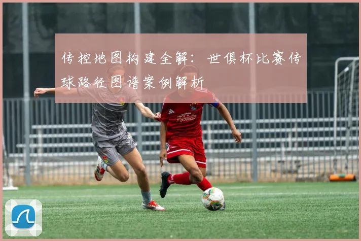 传控地图构建全解:世俱杯比赛传球路径图谱案例解析