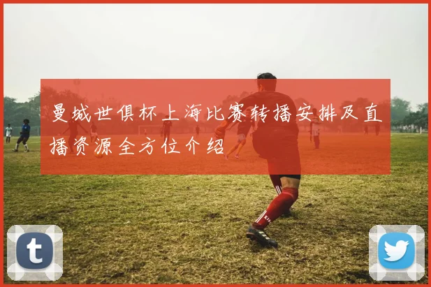 曼城世俱杯上海比赛转播安排及直播资源全方位介绍