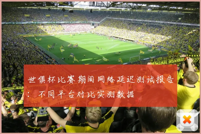 世俱杯比赛期间网络延迟测试报告:不同平台对比实测数据