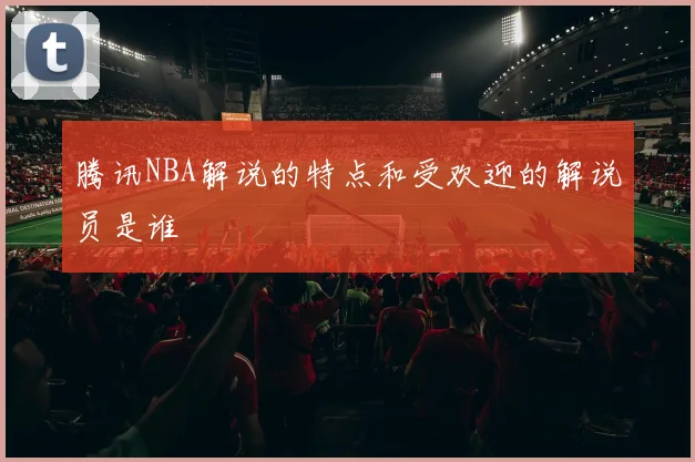 腾讯NBA解说的特点和受欢迎的解说员是谁