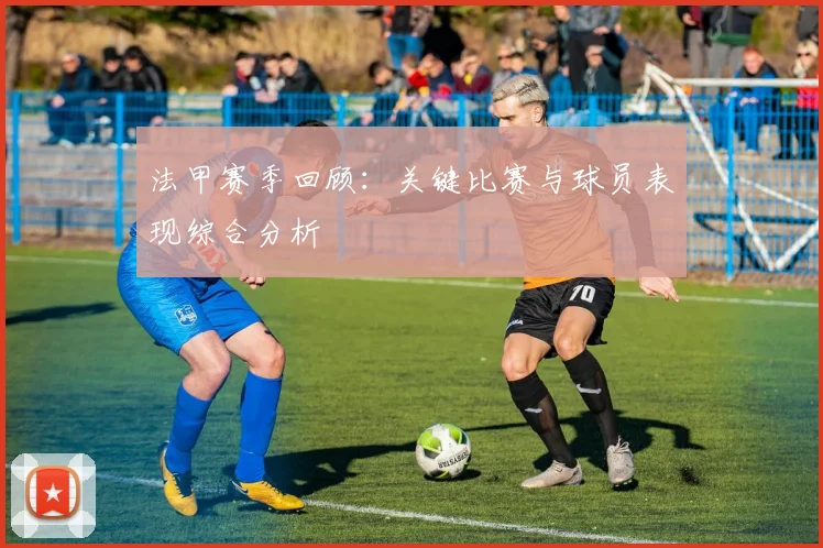 法甲赛季回顾：关键比赛与球员表现综合分析